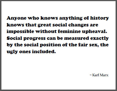 "Anyone who knows anything of history knows that great social changes are impossible without feminine upheaval. Social progress can be measured exactly by the social position of the fair sex, the ugly ones included," Karl Marx.