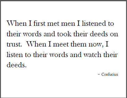 "When I first met men I listened to their words and took their deeds on trust. When I meet them now, I listen to their words and watch their deeds." - Confucius