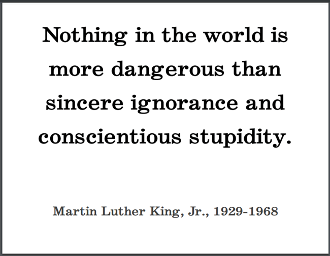 "Nothing in the world is more dangerous than sincere ignorance and conscientious stupidity," Dr. Martin Luther King, Jr.